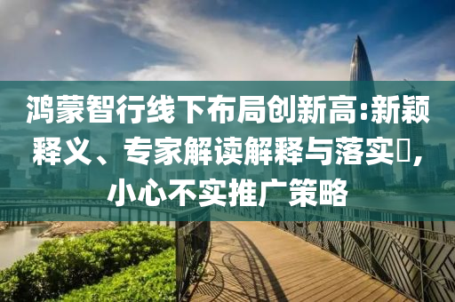 鴻蒙智行線下布局創(chuàng)新高:新穎釋義、專家解讀解釋與落實(shí)?,小心不實(shí)推廣策略