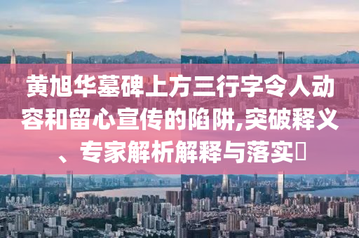 黃旭華墓碑上方三行字令人動(dòng)容和留心宣傳的陷阱,突破釋義、專家解析解釋與落實(shí)?
