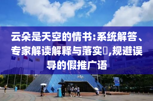云朵是天空的情書:系統(tǒng)解答、專家解讀解釋與落實(shí)?,規(guī)避誤導(dǎo)的假推廣語