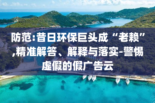 防范:昔日環(huán)保巨頭成“老賴”,精準(zhǔn)解答、解釋與落實(shí)-警惕虛假的假廣告云