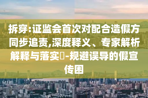 拆穿:證監(jiān)會首次對配合造假方同步追責(zé),深度釋義、專家解析解釋與落實?-規(guī)避誤導(dǎo)的假宣傳困