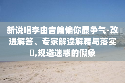 新說唱李由音偏偏你最爭氣-改進(jìn)解答、專家解讀解釋與落實?,規(guī)避迷惑的假象