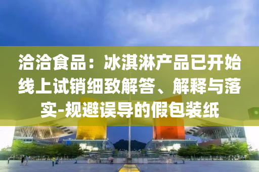 洽洽食品：冰淇淋產(chǎn)品已開始線上試銷細(xì)致解答、解釋與落實-規(guī)避誤導(dǎo)的假包裝紙