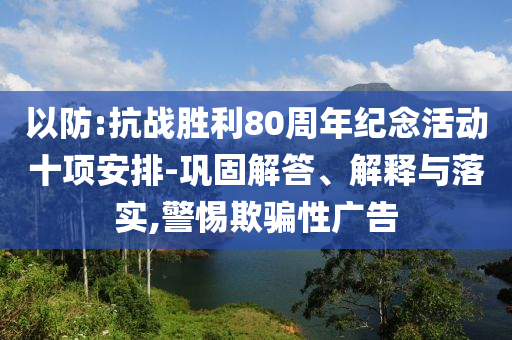 以防:抗戰(zhàn)勝利80周年紀念活動十項安排-鞏固解答、解釋與落實,警惕欺騙性廣告