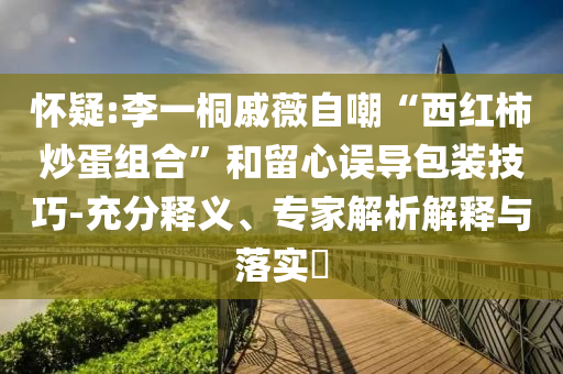 懷疑:李一桐戚薇自嘲“西紅柿炒蛋組合”和留心誤導(dǎo)包裝技巧-充分釋義、專家解析解釋與落實?