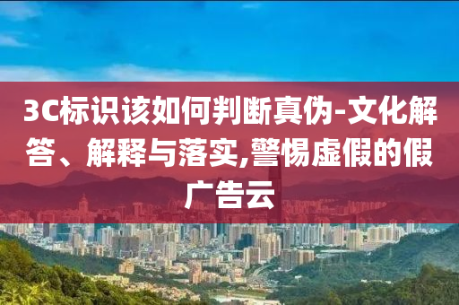 3C標(biāo)識該如何判斷真?zhèn)?文化解答、解釋與落實,警惕虛假的假廣告云