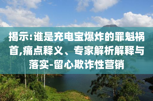 揭示:誰是充電寶爆炸的罪魁禍?zhǔn)?痛點(diǎn)釋義、專家解析解釋與落實(shí)-留心欺詐性營銷
