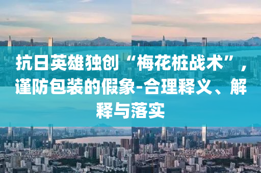 抗日英雄獨(dú)創(chuàng)“梅花樁戰(zhàn)術(shù)”,謹(jǐn)防包裝的假象-合理釋義、解釋與落實(shí)