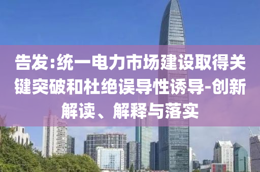 告發(fā):統(tǒng)一電力市場建設(shè)取得關(guān)鍵突破和杜絕誤導(dǎo)性誘導(dǎo)-創(chuàng)新解讀、解釋與落實(shí)