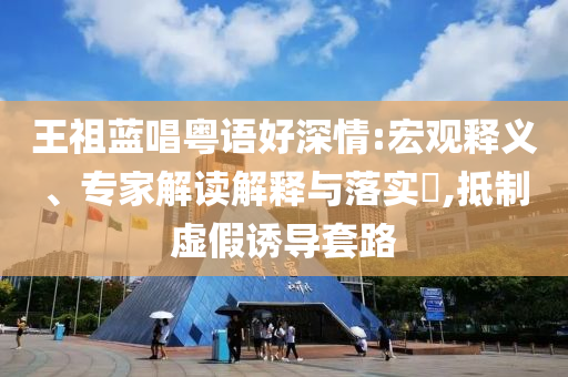 王祖藍(lán)唱粵語好深情:宏觀釋義、專家解讀解釋與落實(shí)?,抵制虛假誘導(dǎo)套路