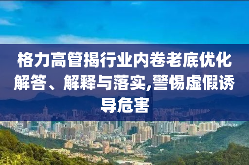 格力高管揭行業(yè)內(nèi)卷老底優(yōu)化解答、解釋與落實(shí),警惕虛假誘導(dǎo)危害