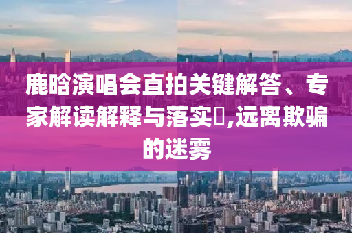 鹿晗演唱會直拍關鍵解答、專家解讀解釋與落實?,遠離欺騙的迷霧