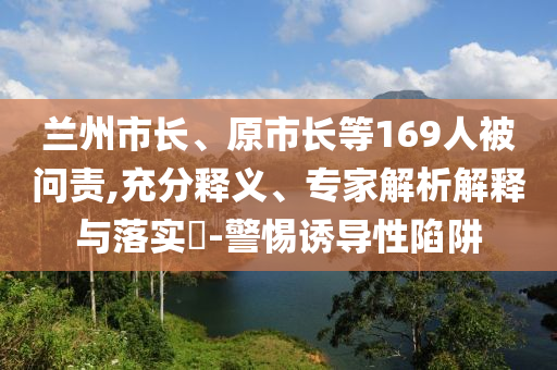 蘭州市長、原市長等169人被問責,充分釋義、專家解析解釋與落實?-警惕誘導性陷阱