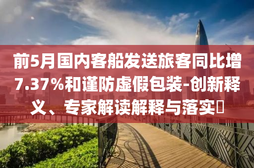 前5月國內(nèi)客船發(fā)送旅客同比增7.37%和謹(jǐn)防虛假包裝-創(chuàng)新釋義、專家解讀解釋與落實?
