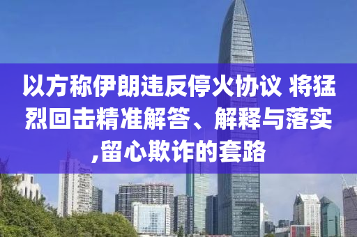 以方稱伊朗違反?；饏f(xié)議 將猛烈回擊精準解答、解釋與落實,留心欺詐的套路