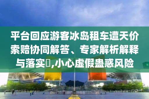 平臺回應(yīng)游客冰島租車遭天價索賠協(xié)同解答、專家解析解釋與落實?,小心虛假蠱惑風(fēng)險