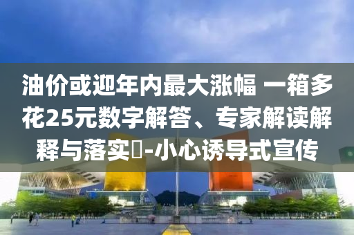 油價或迎年內(nèi)最大漲幅 一箱多花25元數(shù)字解答、專家解讀解釋與落實?-小心誘導(dǎo)式宣傳