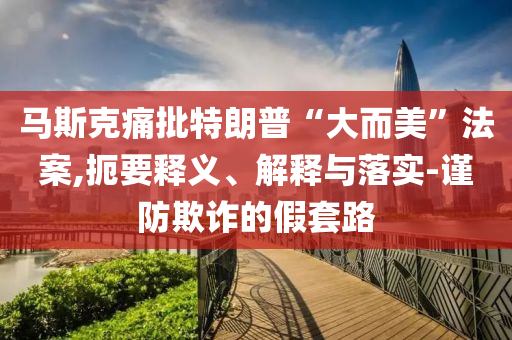 馬斯克痛批特朗普“大而美”法案,扼要釋義、解釋與落實-謹(jǐn)防欺詐的假套路
