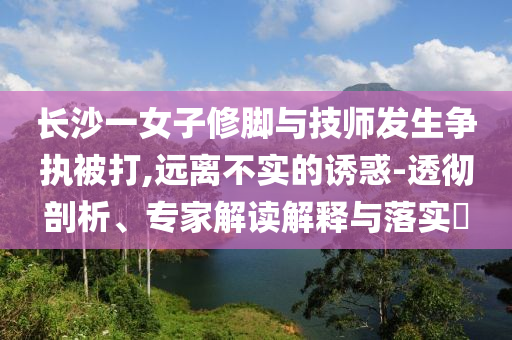 長(zhǎng)沙一女子修腳與技師發(fā)生爭(zhēng)執(zhí)被打,遠(yuǎn)離不實(shí)的誘惑-透徹剖析、專(zhuān)家解讀解釋與落實(shí)?
