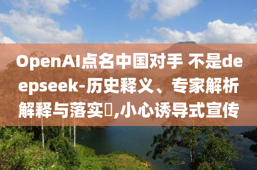 OpenAI點(diǎn)名中國(guó)對(duì)手 不是deepseek-歷史釋義、專(zhuān)家解析解釋與落實(shí)?,小心誘導(dǎo)式宣傳