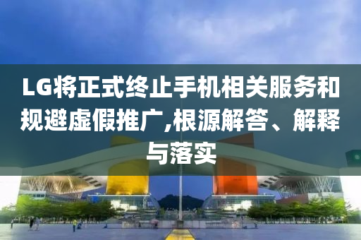 LG將正式終止手機(jī)相關(guān)服務(wù)和規(guī)避虛假推廣,根源解答、解釋與落實(shí)
