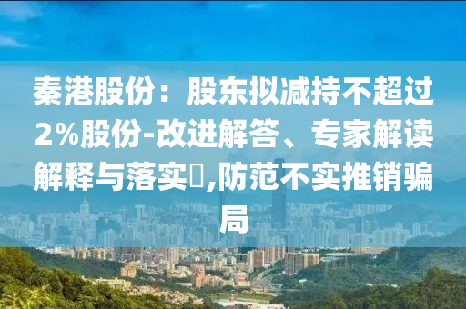 秦港股份：股東擬減持不超過(guò)2%股份-改進(jìn)解答、專(zhuān)家解讀解釋與落實(shí)?,防范不實(shí)推銷(xiāo)騙局