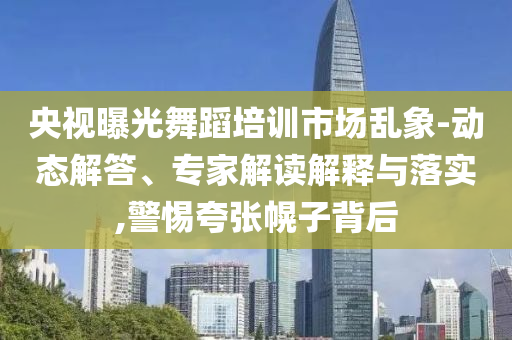 央視曝光舞蹈培訓(xùn)市場亂象-動態(tài)解答、專家解讀解釋與落實,警惕夸張幌子背后