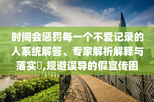 時間會懲罰每一個不愛記錄的人系統(tǒng)解答、專家解析解釋與落實?,規(guī)避誤導(dǎo)的假宣傳困