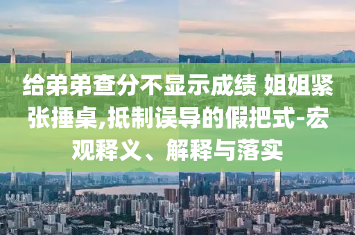 給弟弟查分不顯示成績 姐姐緊張捶桌,抵制誤導的假把式-宏觀釋義、解釋與落實