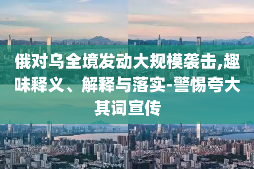 俄對烏全境發(fā)動大規(guī)模襲擊,趣味釋義、解釋與落實-警惕夸大其詞宣傳