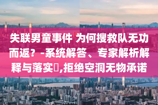 失聯(lián)男童事件 為何搜救隊無功而返？-系統(tǒng)解答、專家解析解釋與落實?,拒絕空洞無物承諾