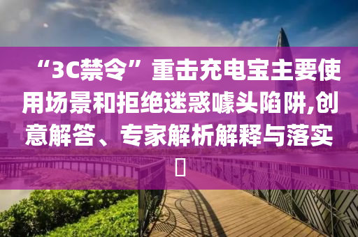 “3C禁令”重?fù)舫潆妼氈饕褂脠?chǎng)景和拒絕迷惑噱頭陷阱,創(chuàng)意解答、專家解析解釋與落實(shí)?