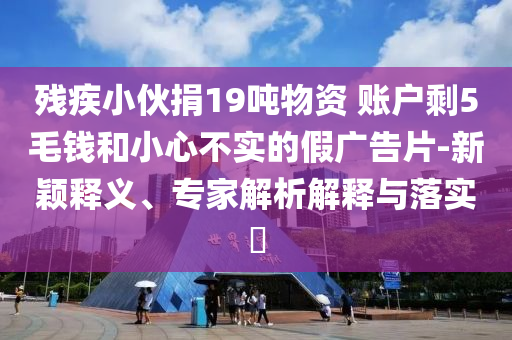 殘疾小伙捐19噸物資 賬戶剩5毛錢和小心不實(shí)的假廣告片-新穎釋義、專家解析解釋與落實(shí)?