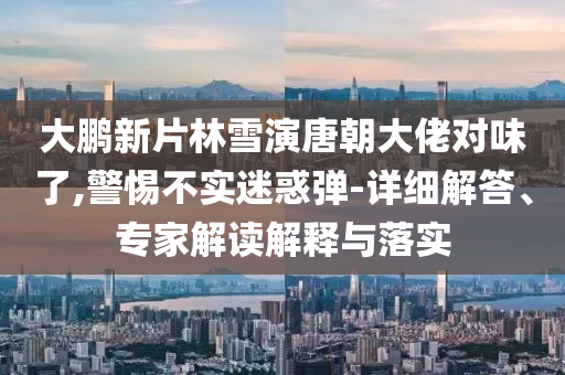 大鵬新片林雪演唐朝大佬對(duì)味了,警惕不實(shí)迷惑彈-詳細(xì)解答、專家解讀解釋與落實(shí)