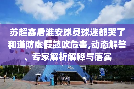 蘇超賽后淮安球員球迷都哭了和謹(jǐn)防虛假鼓吹危害,動(dòng)態(tài)解答、專家解析解釋與落實(shí)