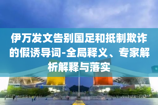 伊萬(wàn)發(fā)文告別國(guó)足和抵制欺詐的假誘導(dǎo)詞-全局釋義、專(zhuān)家解析解釋與落實(shí)