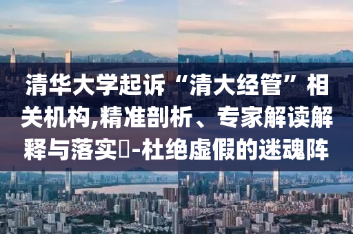 清華大學(xué)起訴“清大經(jīng)管”相關(guān)機(jī)構(gòu),精準(zhǔn)剖析、專(zhuān)家解讀解釋與落實(shí)?-杜絕虛假的迷魂陣