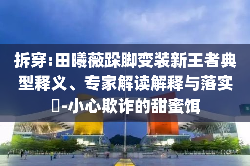 拆穿:田曦薇跺腳變裝新王者典型釋義、專家解讀解釋與落實?-小心欺詐的甜蜜餌