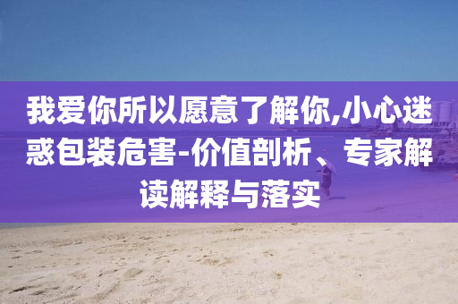 我愛你所以愿意了解你,小心迷惑包裝危害-價值剖析、專家解讀解釋與落實