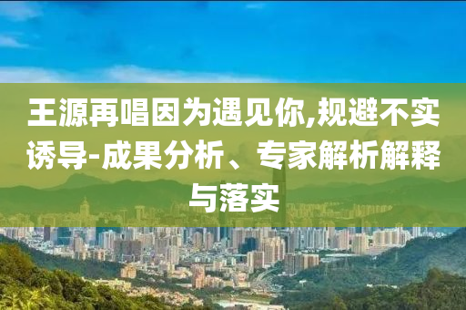 王源再唱因為遇見你,規(guī)避不實誘導(dǎo)-成果分析、專家解析解釋與落實
