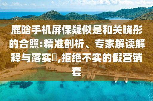 鹿晗手機屏保疑似是和關(guān)曉彤的合照:精準剖析、專家解讀解釋與落實?,拒絕不實的假營銷套