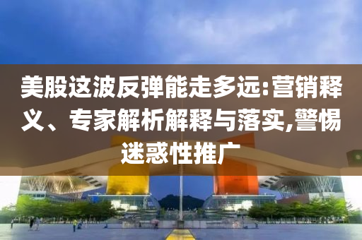 美股這波反彈能走多遠:營銷釋義、專家解析解釋與落實,警惕迷惑性推廣