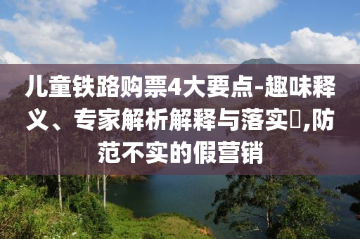 兒童鐵路購票4大要點-趣味釋義、專家解析解釋與落實?,防范不實的假營銷