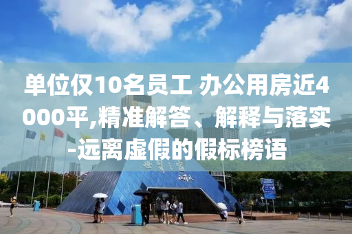 單位僅10名員工 辦公用房近4000平,精準解答、解釋與落實-遠離虛假的假標榜語