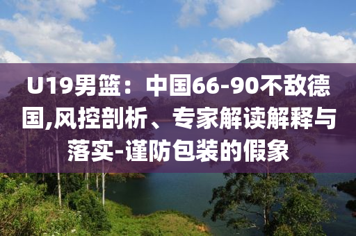 U19男籃：中國66-90不敵德國,風(fēng)控剖析、專家解讀解釋與落實(shí)-謹(jǐn)防包裝的假象