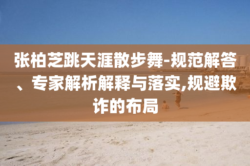 張柏芝跳天涯散步舞-規(guī)范解答、專家解析解釋與落實(shí),規(guī)避欺詐的布局