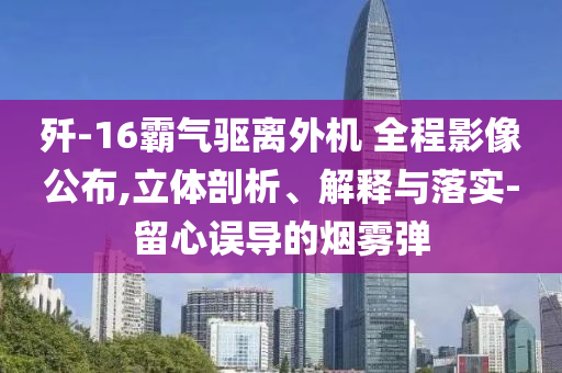 殲-16霸氣驅(qū)離外機(jī) 全程影像公布,立體剖析、解釋與落實(shí)-留心誤導(dǎo)的煙霧彈