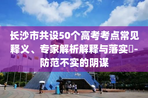 長沙市共設(shè)50個(gè)高考考點(diǎn)常見釋義、專家解析解釋與落實(shí)?-防范不實(shí)的陰謀