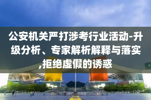 公安機關嚴打涉考行業(yè)活動-升級分析、專家解析解釋與落實,拒絕虛假的誘惑
