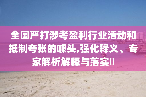 全國嚴打涉考盈利行業(yè)活動和抵制夸張的噱頭,強化釋義、專家解析解釋與落實?